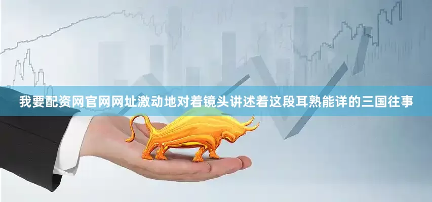 我要配资网官网网址激动地对着镜头讲述着这段耳熟能详的三国往事