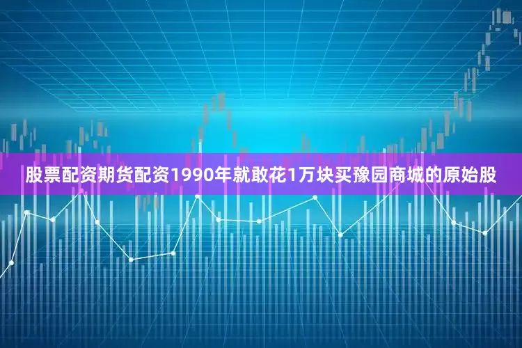 股票配资期货配资1990年就敢花1万块买豫园商城的原始股