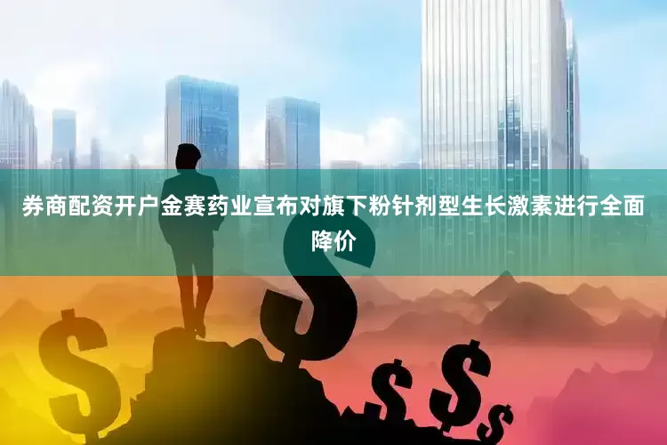 券商配资开户金赛药业宣布对旗下粉针剂型生长激素进行全面降价