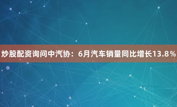 炒股配资询问中汽协：6月汽车销量同比增长13.8％