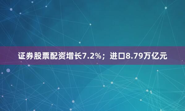 证券股票配资增长7.2%；进口8.79万亿元