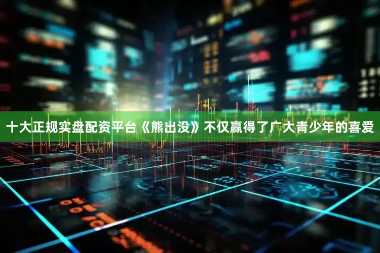 十大正规实盘配资平台《熊出没》不仅赢得了广大青少年的喜爱
