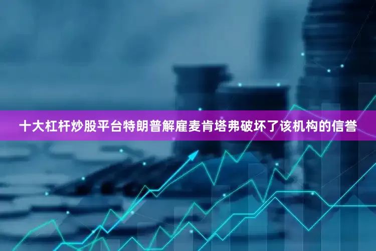 十大杠杆炒股平台特朗普解雇麦肯塔弗破坏了该机构的信誉