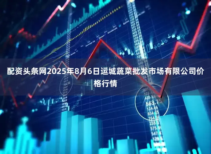 配资头条网2025年8月6日运城蔬菜批发市场有限公司价格行情