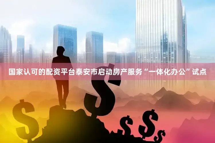 国家认可的配资平台泰安市启动房产服务“一体化办公”试点