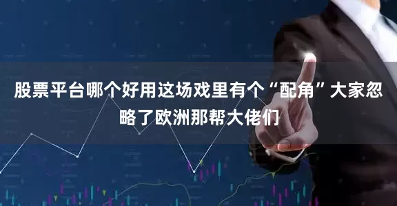 股票平台哪个好用这场戏里有个“配角”大家忽略了欧洲那帮大佬们
