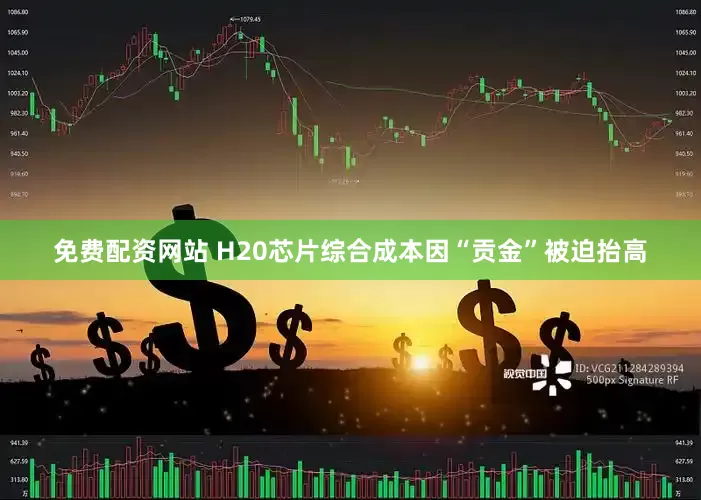 免费配资网站 H20芯片综合成本因“贡金”被迫抬高