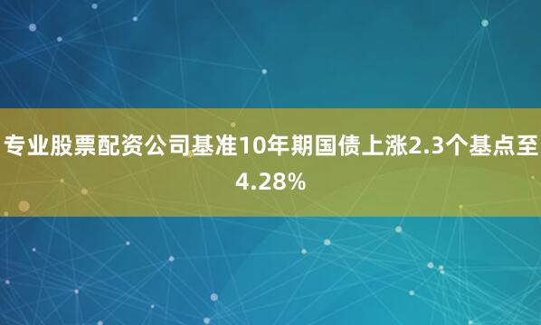 专业股票配资公司基准10年期国债上涨2.3个基点至4.28%