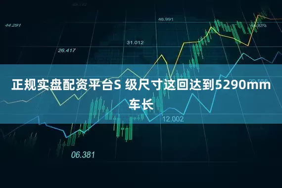 正规实盘配资平台S 级尺寸这回达到5290mm车长
